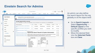 An admin can also deﬁne
the search layout for the org,
globally or at the object level
● Go to Search Layouts →
Select Opportunity →
Default Layout or the
speciﬁc proﬁles you wish
to modify.
● Move the desired ﬁeld
into the Selected Fields
box and Save.
Einstein Search for Admins
 