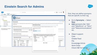Einstein Search for Admins
First, they can deﬁne synonyms
that are speciﬁc to their org
● Go to Synonyms → Select
New
● Add synonyms like “sfdc”
and “Salesforce”, or “Telco”
and “Telecommunications”
etc.
● Object support:
Case
Chatter Feed
File
Knowledge Article
Work Order
Check H&T for full list
 