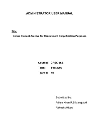 ADMINISTRATOR USER MANUAL
Title:
Online Student Archive for Recruitment Simplification Purposes
Course: CPSC 662
Term: Fall 2009
Team #: 10
Submitted by:
Aditya Kiran R.S Mangipudi
Rakesh Akkera
 