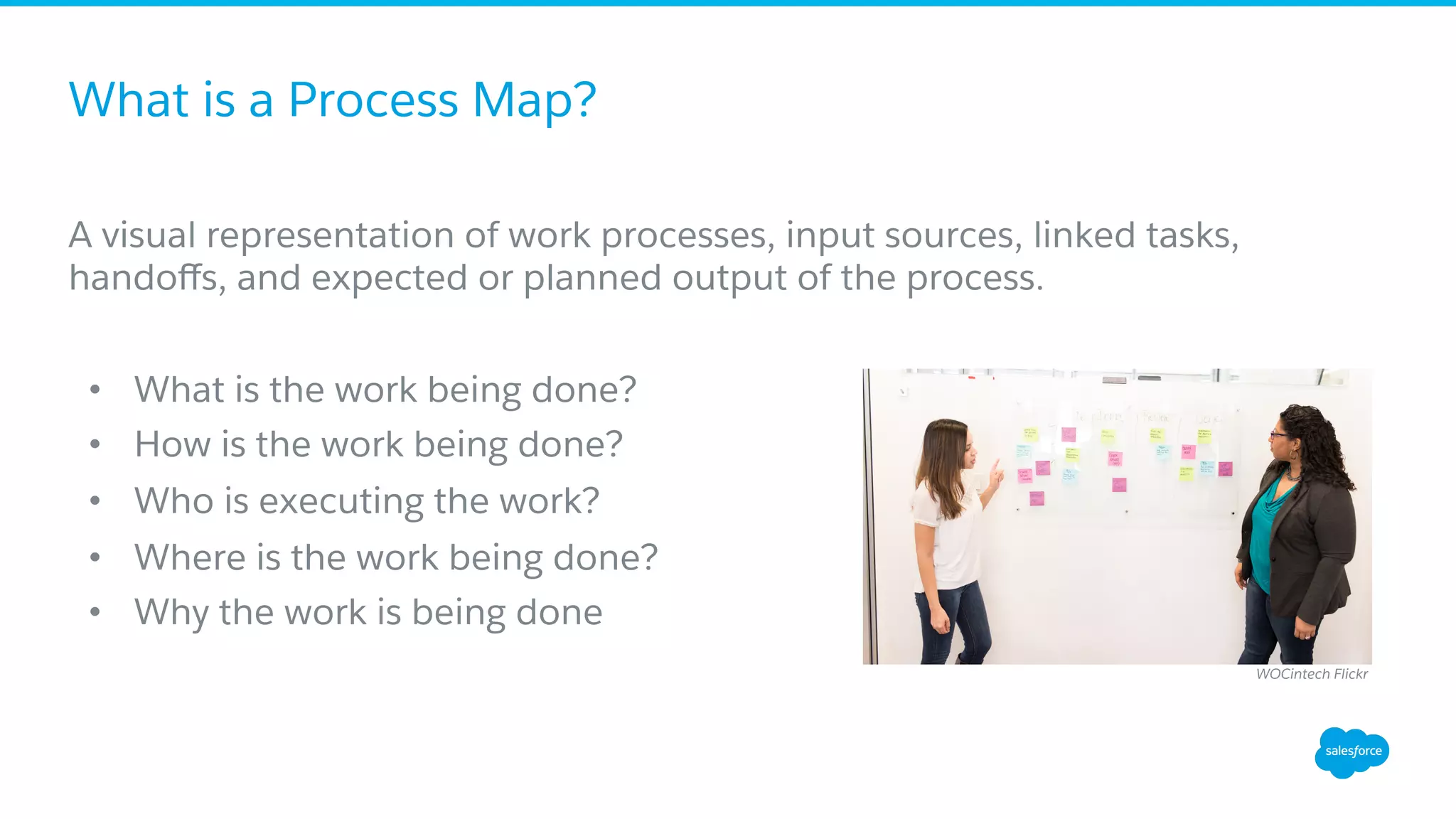 What is a Process Map?
A visual representation of work processes, input sources, linked tasks,
handoﬀs, and expected or planned output of the process.
•  What is the work being done?
•  How is the work being done?
•  Who is executing the work?
•  Where is the work being done?
•  Why the work is being done
WOCintech Flickr
 