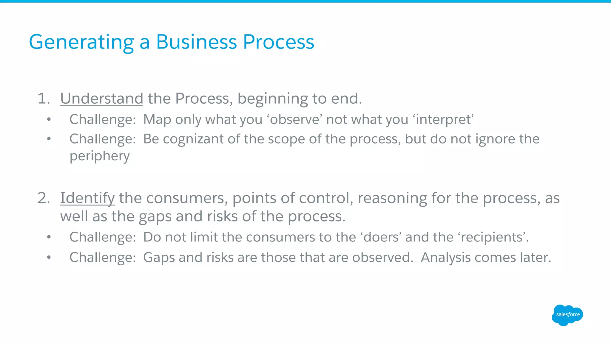 Generating a Business Process
1.  Understand the Process, beginning to end.
•  Challenge: Map only what you ‘observe’ not what you ‘interpret’
•  Challenge: Be cognizant of the scope of the process, but do not ignore the
periphery
2.  Identify the consumers, points of control, reasoning for the process, as
well as the gaps and risks of the process.
•  Challenge: Do not limit the consumers to the ‘doers’ and the ‘recipients’.
•  Challenge: Gaps and risks are those that are observed. Analysis comes later.
 