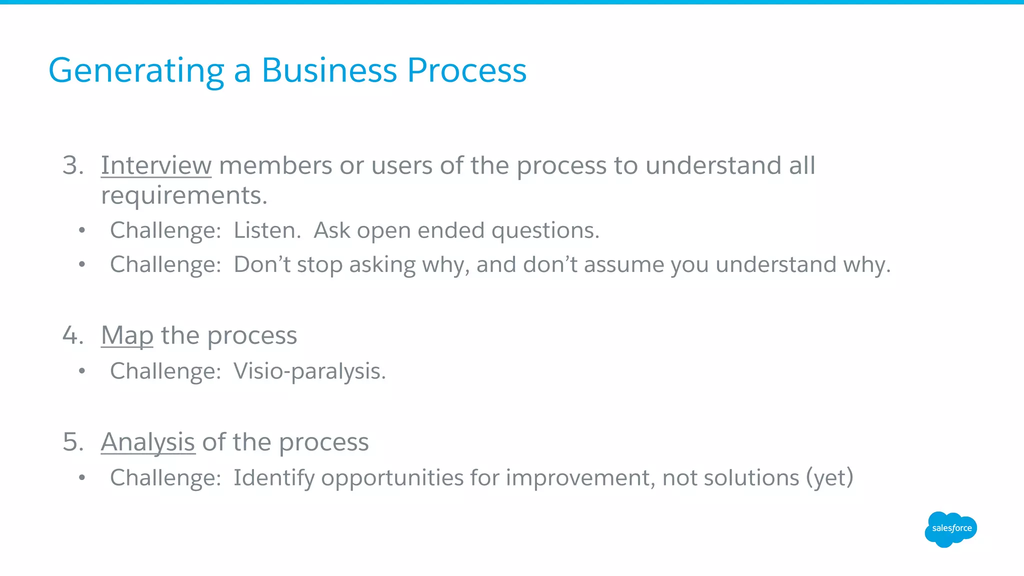 Generating a Business Process
3.  Interview members or users of the process to understand all
requirements.
•  Challenge: Listen. Ask open ended questions.
•  Challenge: Don’t stop asking why, and don’t assume you understand why.
4.  Map the process
•  Challenge: Visio-paralysis.
5.  Analysis of the process
•  Challenge: Identify opportunities for improvement, not solutions (yet)
 