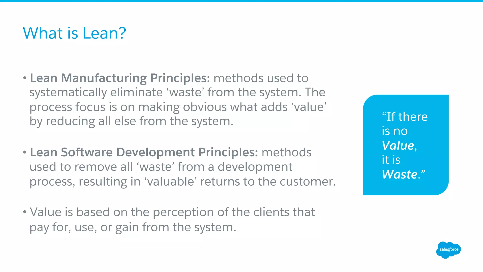 What is Lean?
• Lean Manufacturing Principles: methods used to
systematically eliminate ‘waste’ from the system. The
process focus is on making obvious what adds ‘value’
by reducing all else from the system.
• Lean Software Development Principles: methods
used to remove all ‘waste’ from a development
process, resulting in ‘valuable’ returns to the customer.
• Value is based on the perception of the clients that
pay for, use, or gain from the system.
“If there
is no
Value,
it is
Waste.”
 