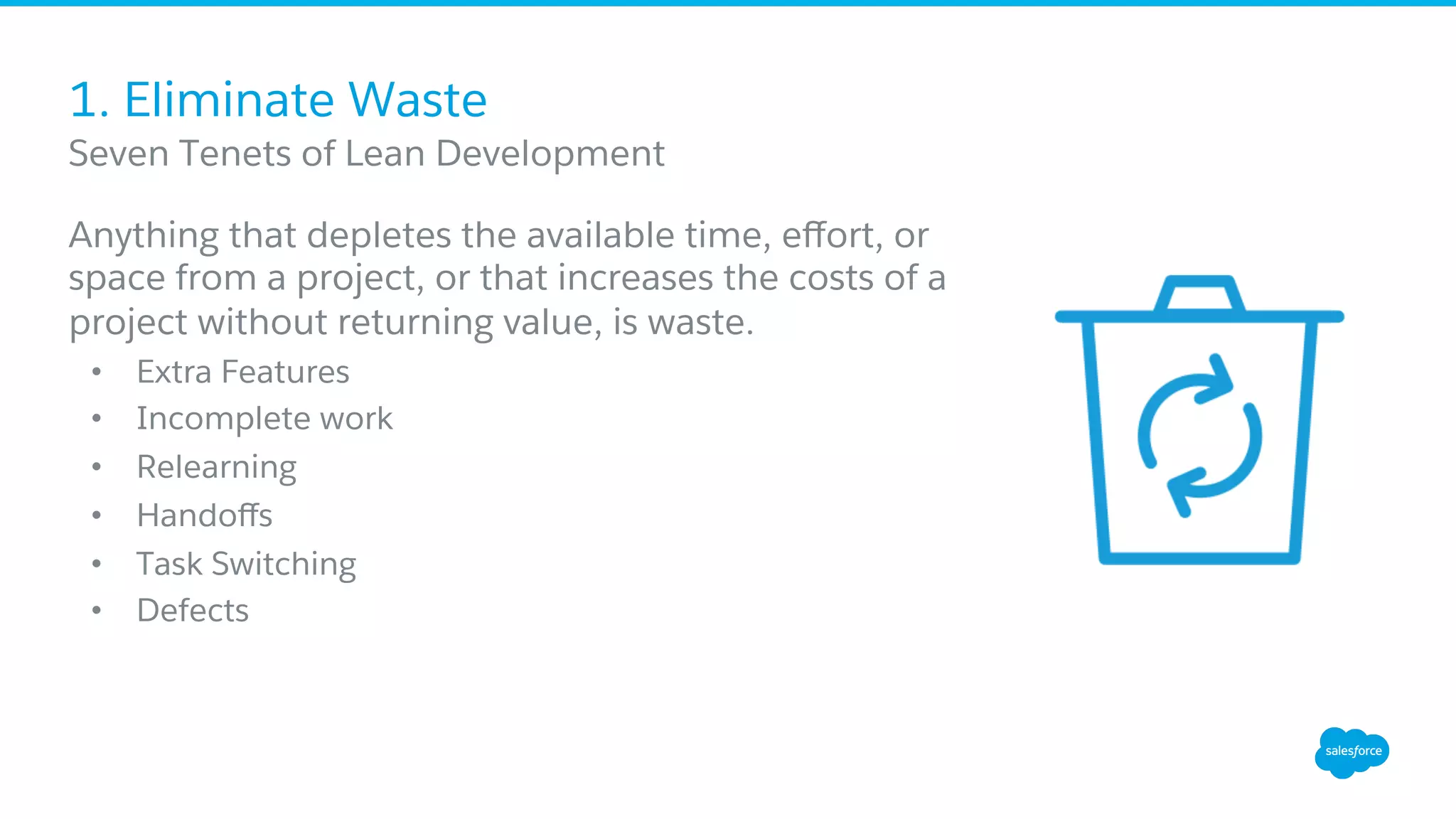 1. Eliminate Waste
Anything that depletes the available time, eﬀort, or
space from a project, or that increases the costs of a
project without returning value, is waste.
•  Extra Features
•  Incomplete work
•  Relearning
•  Handoﬀs
•  Task Switching
•  Defects
​ Seven Tenets of Lean Development
 