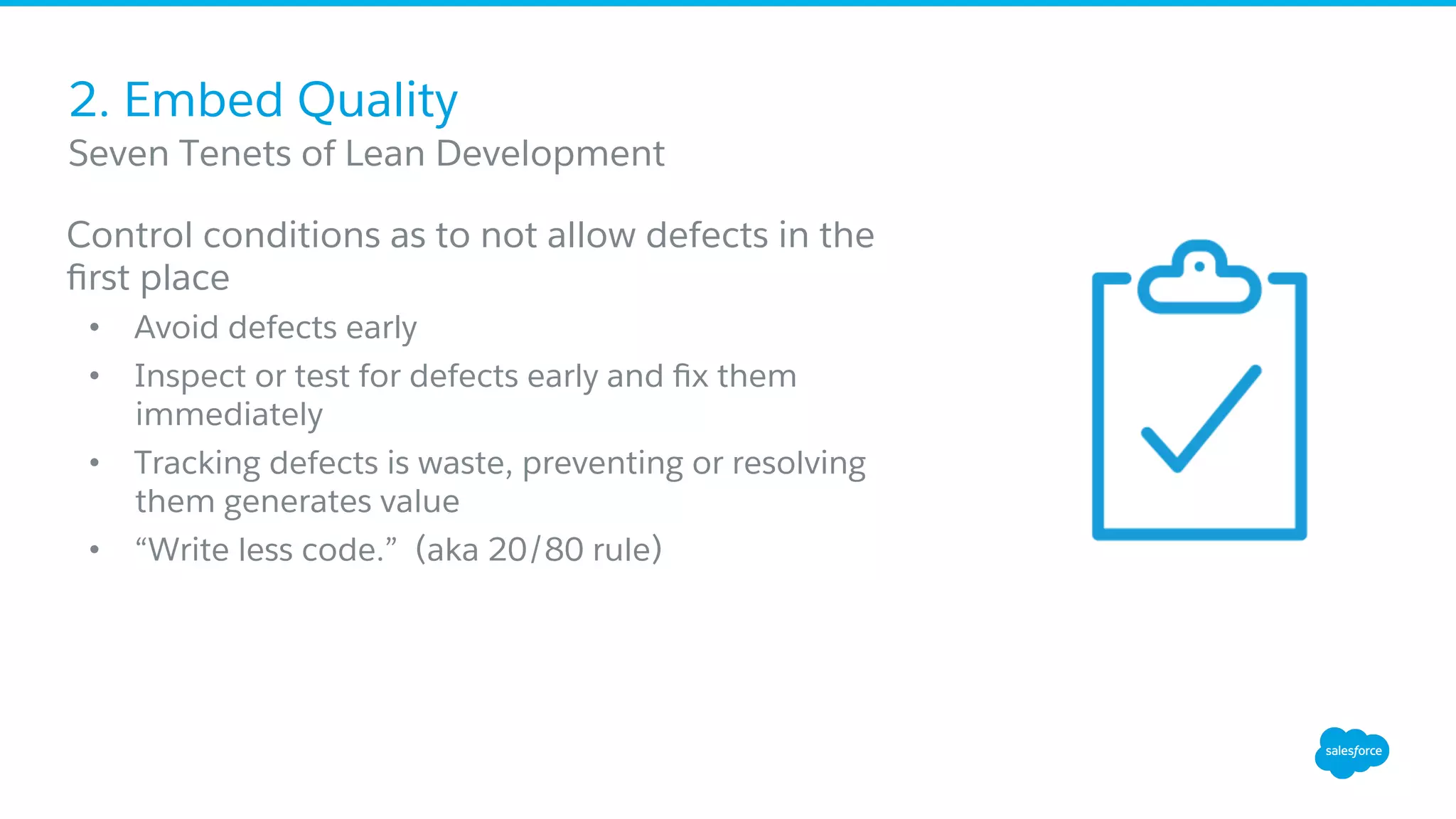 2. Embed Quality
Control conditions as to not allow defects in the
ﬁrst place
•  Avoid defects early
•  Inspect or test for defects early and ﬁx them
immediately
•  Tracking defects is waste, preventing or resolving
them generates value
•  “Write less code.” (aka 20/80 rule)
​ Seven Tenets of Lean Development
 