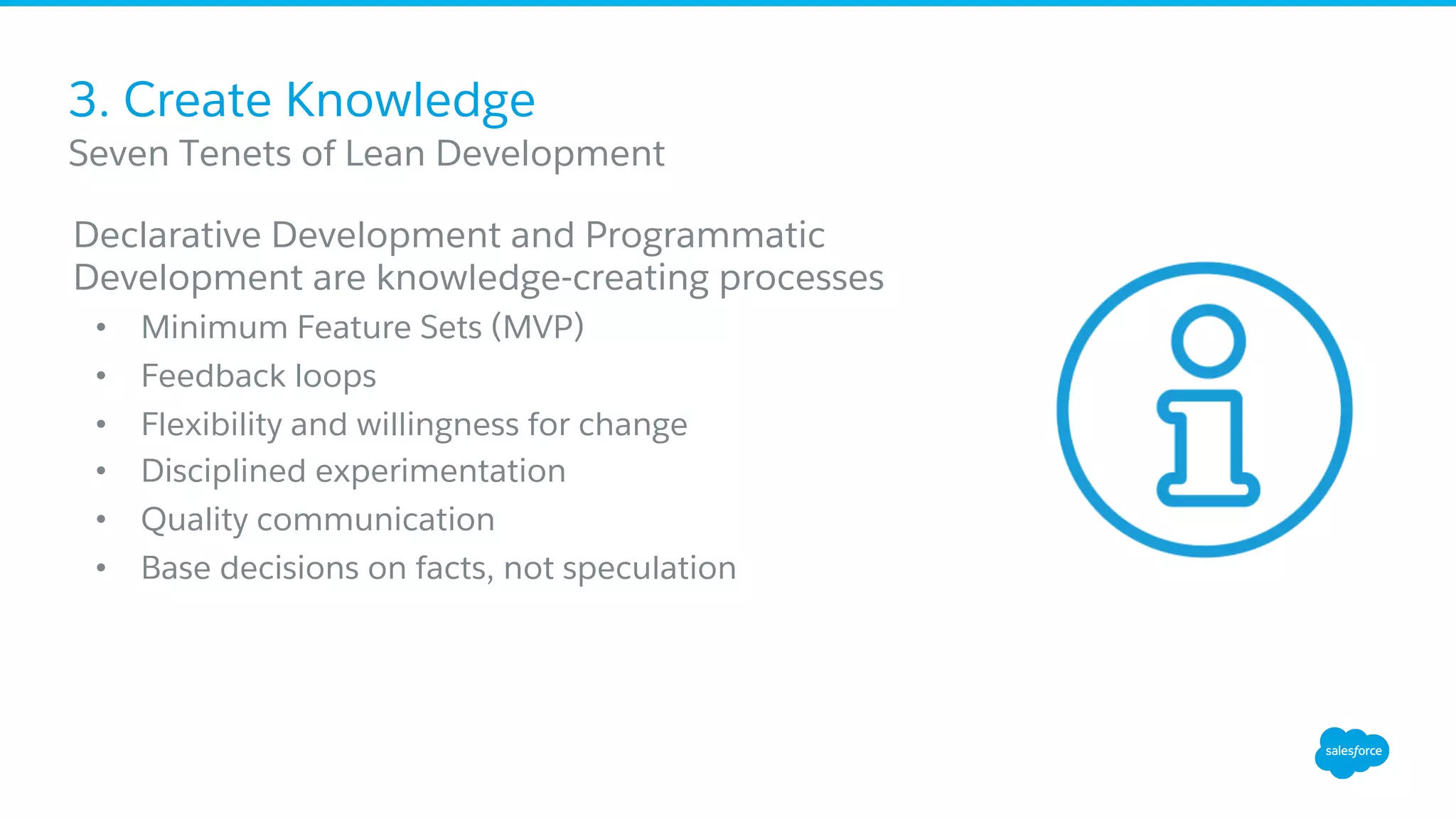 3. Create Knowledge
Declarative Development and Programmatic
Development are knowledge-creating processes
•  Minimum Feature Sets (MVP)
•  Feedback loops
•  Flexibility and willingness for change
•  Disciplined experimentation
•  Quality communication
•  Base decisions on facts, not speculation
​ Seven Tenets of Lean Development
 