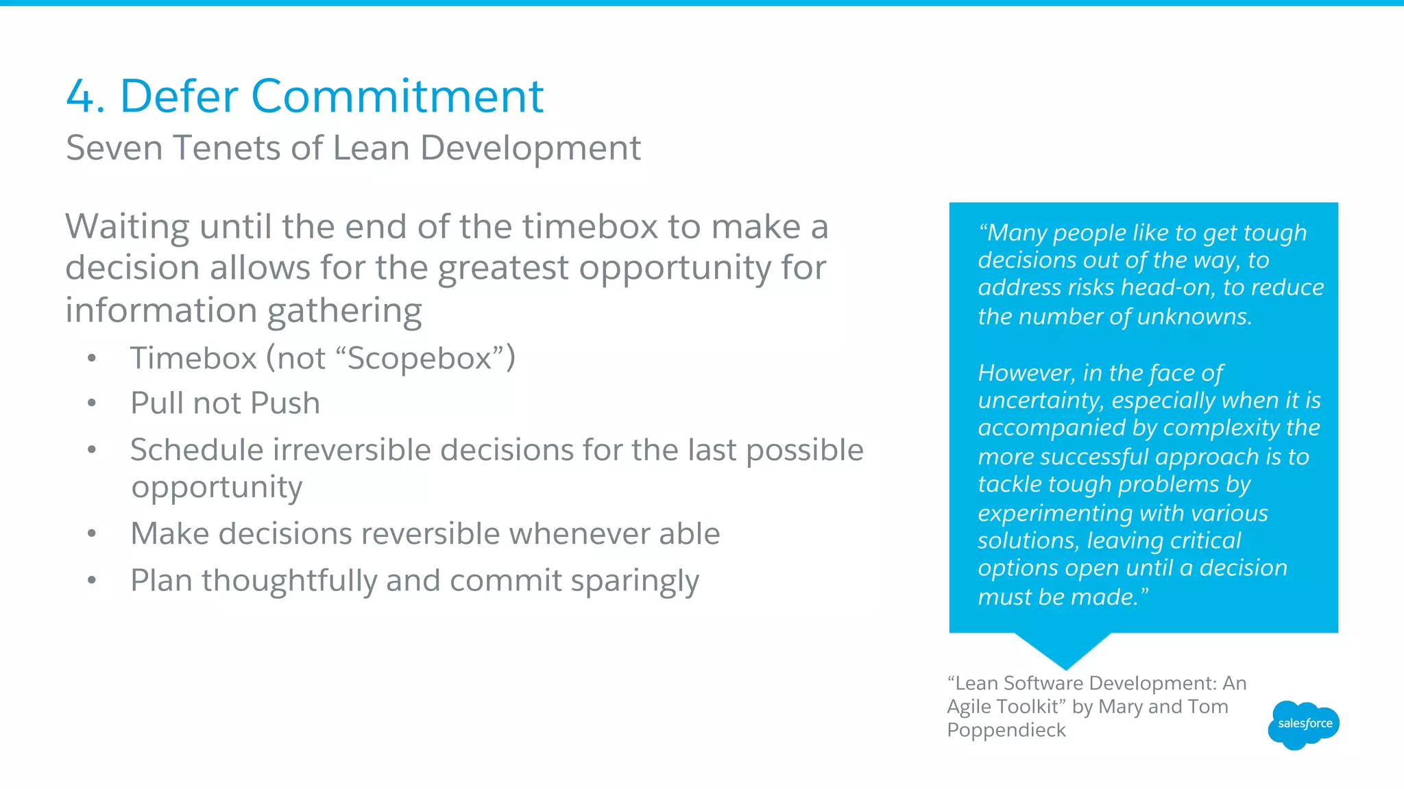 4. Defer Commitment
Waiting until the end of the timebox to make a
decision allows for the greatest opportunity for
information gathering
•  Timebox (not “Scopebox”)
•  Pull not Push
•  Schedule irreversible decisions for the last possible
opportunity
•  Make decisions reversible whenever able
•  Plan thoughtfully and commit sparingly
​ Seven Tenets of Lean Development
“Many people like to get tough
decisions out of the way, to
address risks head-on, to reduce
the number of unknowns.
However, in the face of
uncertainty, especially when it is
accompanied by complexity the
more successful approach is to
tackle tough problems by
experimenting with various
solutions, leaving critical
options open until a decision
must be made.”
“Lean Software Development: An
Agile Toolkit” by Mary and Tom
Poppendieck
 
