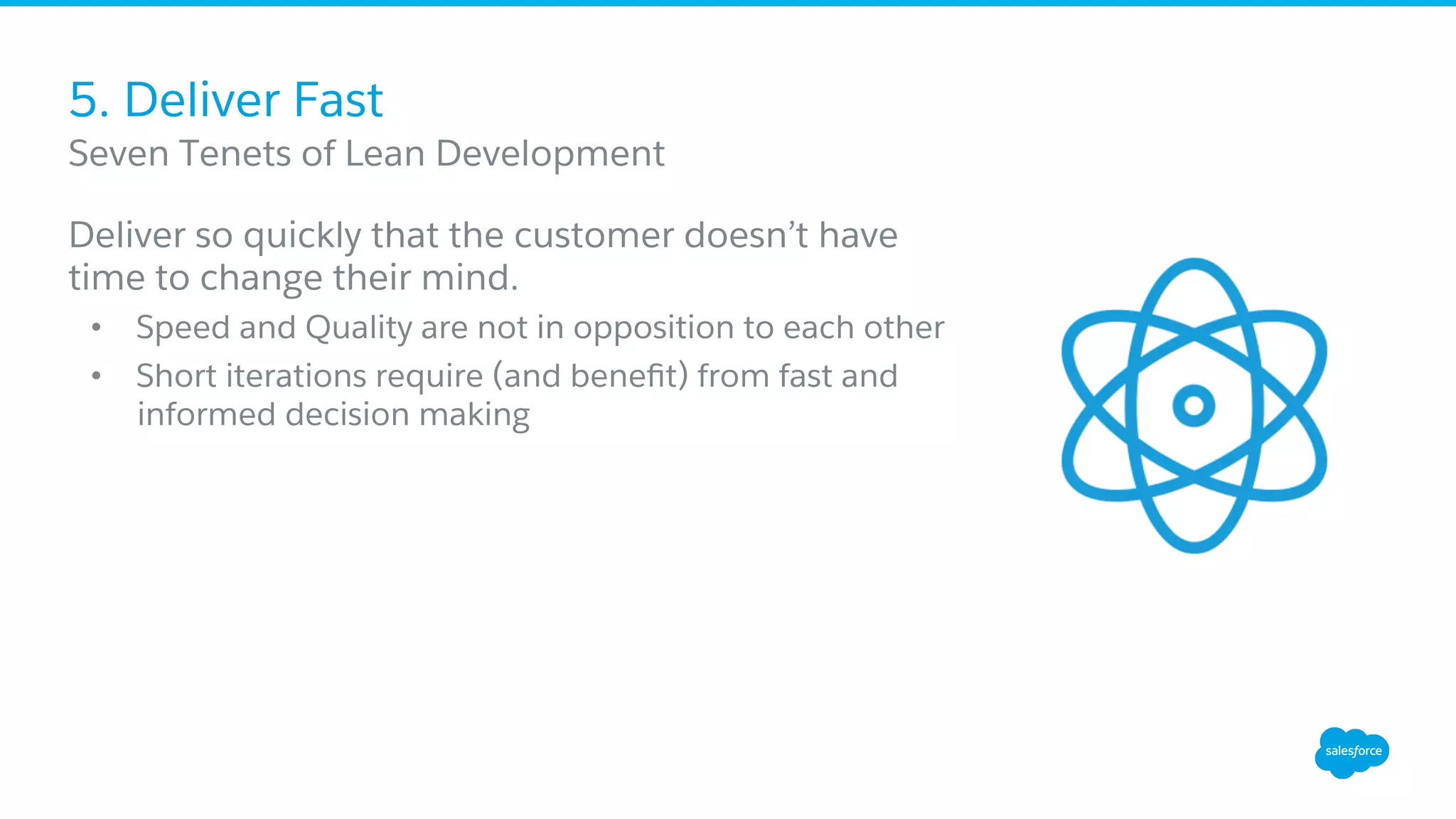 5. Deliver Fast
Deliver so quickly that the customer doesn’t have
time to change their mind.
•  Speed and Quality are not in opposition to each other
•  Short iterations require (and beneﬁt) from fast and
informed decision making
​ Seven Tenets of Lean Development
 