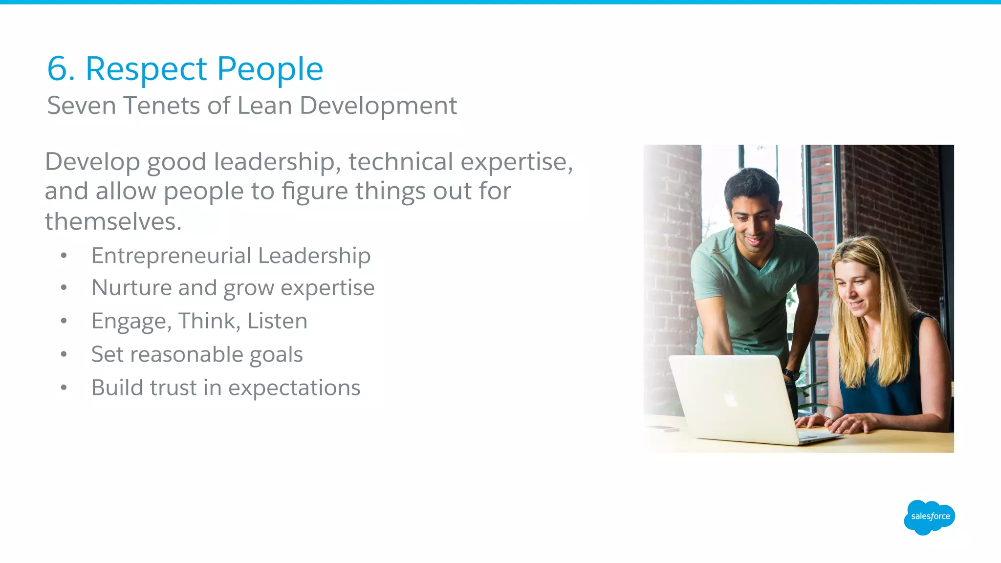 6. Respect People
Develop good leadership, technical expertise,
and allow people to ﬁgure things out for
themselves.
•  Entrepreneurial Leadership
•  Nurture and grow expertise
•  Engage, Think, Listen
•  Set reasonable goals
•  Build trust in expectations
​ Seven Tenets of Lean Development
 