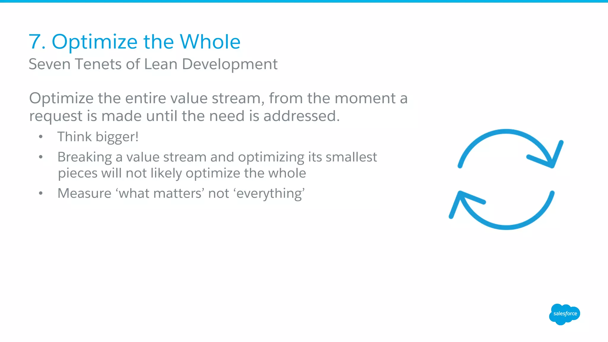 7. Optimize the Whole
Optimize the entire value stream, from the moment a
request is made until the need is addressed.
•  Think bigger!
•  Breaking a value stream and optimizing its smallest
pieces will not likely optimize the whole
•  Measure ‘what matters’ not ‘everything’
​ Seven Tenets of Lean Development
 