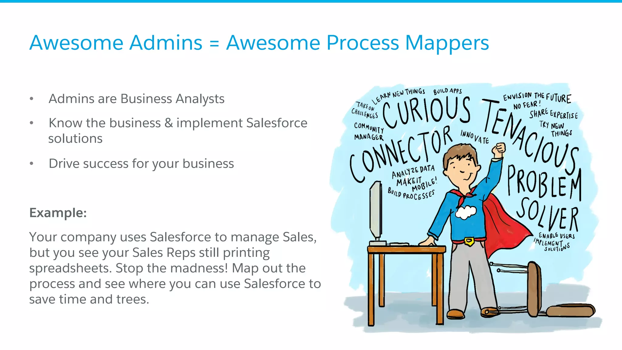Awesome Admins = Awesome Process Mappers
•  Admins are Business Analysts
•  Know the business & implement Salesforce
solutions
•  Drive success for your business
​ Example:
​ Your company uses Salesforce to manage Sales,
but you see your Sales Reps still printing
spreadsheets. Stop the madness! Map out the
process and see where you can use Salesforce to
save time and trees.
 