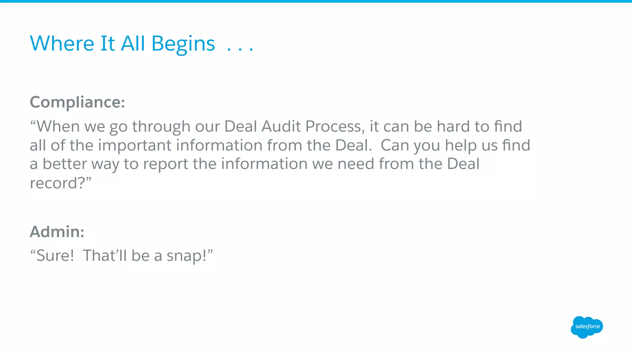 Where It All Begins . . .
Compliance:
“When we go through our Deal Audit Process, it can be hard to ﬁnd
all of the important information from the Deal. Can you help us ﬁnd
a better way to report the information we need from the Deal
record?”
Admin:
“Sure! That’ll be a snap!”
 