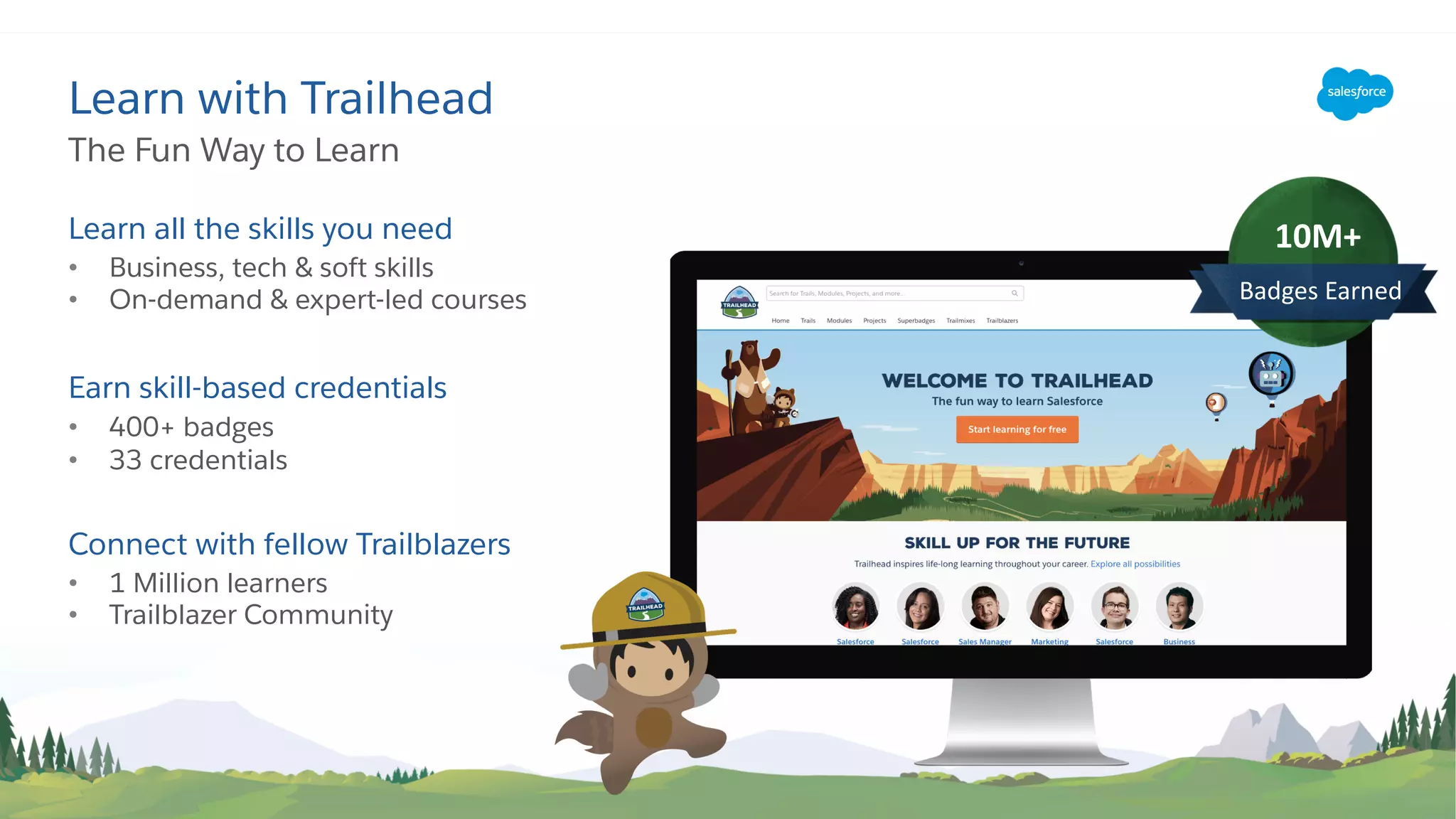 Learn all the skills you need
• Business, tech & soft skills
• On-demand & expert-led courses
Earn skill-based credentials
• 400+ badges
• 33 credentials
Connect with fellow Trailblazers
• 1 Million learners
• Trailblazer Community
The Fun Way to Learn
Learn with Trailhead
10M+
Badges Earned
 