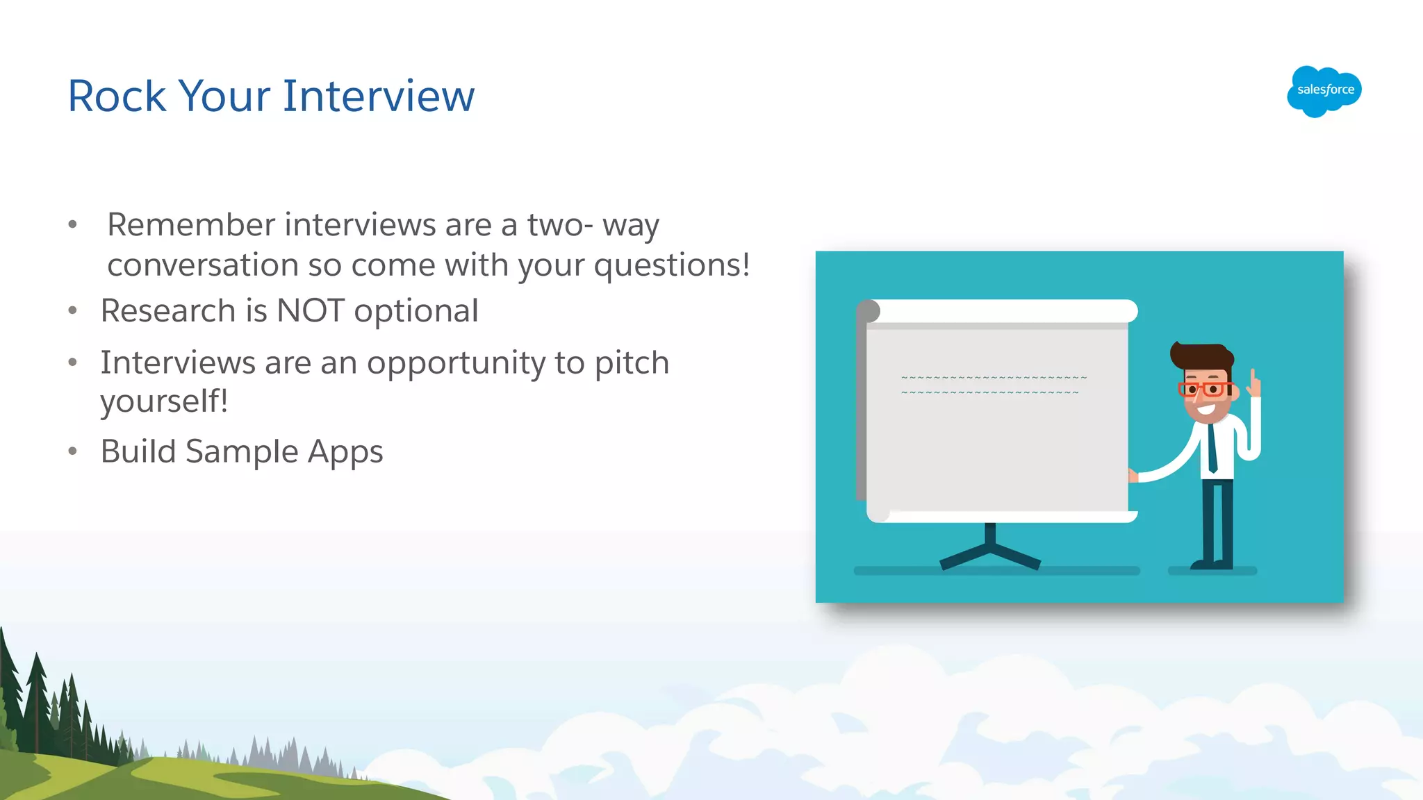 Rock Your Interview
• Remember interviews are a two- way
conversation so come with your questions!
• Research is NOT optional
• Interviews are an opportunity to pitch
yourself!
• Build Sample Apps
~~~~~~~~~~~~~~~~~~~~~~~
~~~~~~~~~~~~~~~~~~~~~~
 