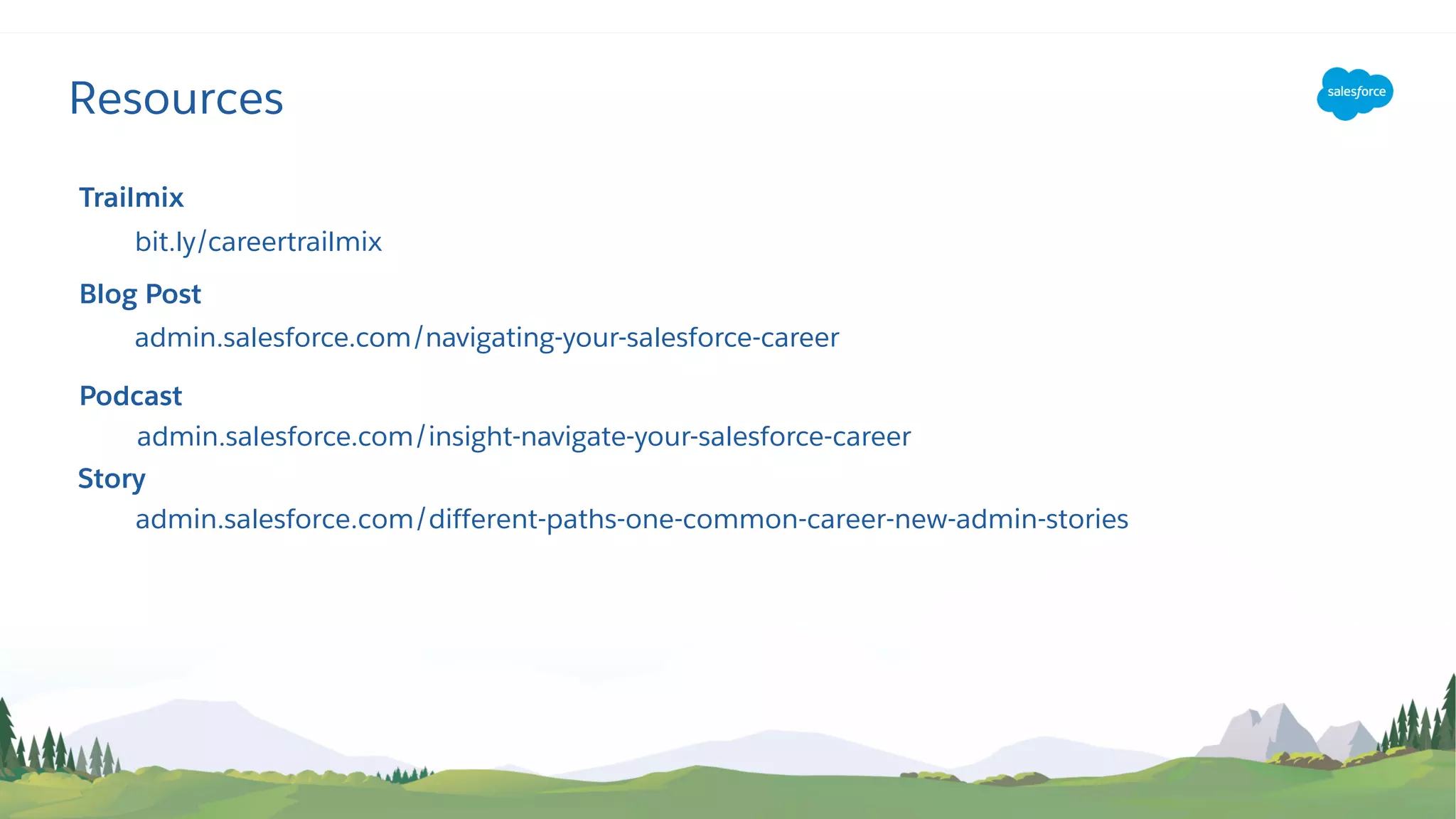 Resources
Trailmix
bit.ly/careertrailmix
Blog Post
admin.salesforce.com/navigating-your-salesforce-career
Podcast
admin.salesforce.com/insight-navigate-your-salesforce-career
Story
admin.salesforce.com/different-paths-one-common-career-new-admin-stories
 