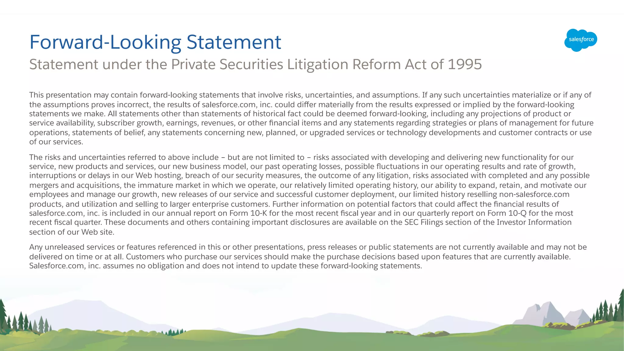 This presentation may contain forward-looking statements that involve risks, uncertainties, and assumptions. If any such uncertainties materialize or if any of
the assumptions proves incorrect, the results of salesforce.com, inc. could diﬀer materially from the results expressed or implied by the forward-looking
statements we make. All statements other than statements of historical fact could be deemed forward-looking, including any projections of product or
service availability, subscriber growth, earnings, revenues, or other ﬁnancial items and any statements regarding strategies or plans of management for future
operations, statements of belief, any statements concerning new, planned, or upgraded services or technology developments and customer contracts or use
of our services.
The risks and uncertainties referred to above include – but are not limited to – risks associated with developing and delivering new functionality for our
service, new products and services, our new business model, our past operating losses, possible ﬂuctuations in our operating results and rate of growth,
interruptions or delays in our Web hosting, breach of our security measures, the outcome of any litigation, risks associated with completed and any possible
mergers and acquisitions, the immature market in which we operate, our relatively limited operating history, our ability to expand, retain, and motivate our
employees and manage our growth, new releases of our service and successful customer deployment, our limited history reselling non-salesforce.com
products, and utilization and selling to larger enterprise customers. Further information on potential factors that could aﬀect the ﬁnancial results of
salesforce.com, inc. is included in our annual report on Form 10-K for the most recent ﬁscal year and in our quarterly report on Form 10-Q for the most
recent ﬁscal quarter. These documents and others containing important disclosures are available on the SEC Filings section of the Investor Information
section of our Web site.
Any unreleased services or features referenced in this or other presentations, press releases or public statements are not currently available and may not be
delivered on time or at all. Customers who purchase our services should make the purchase decisions based upon features that are currently available.
Salesforce.com, inc. assumes no obligation and does not intend to update these forward-looking statements.
Statement under the Private Securities Litigation Reform Act of 1995
Forward-Looking Statement
 