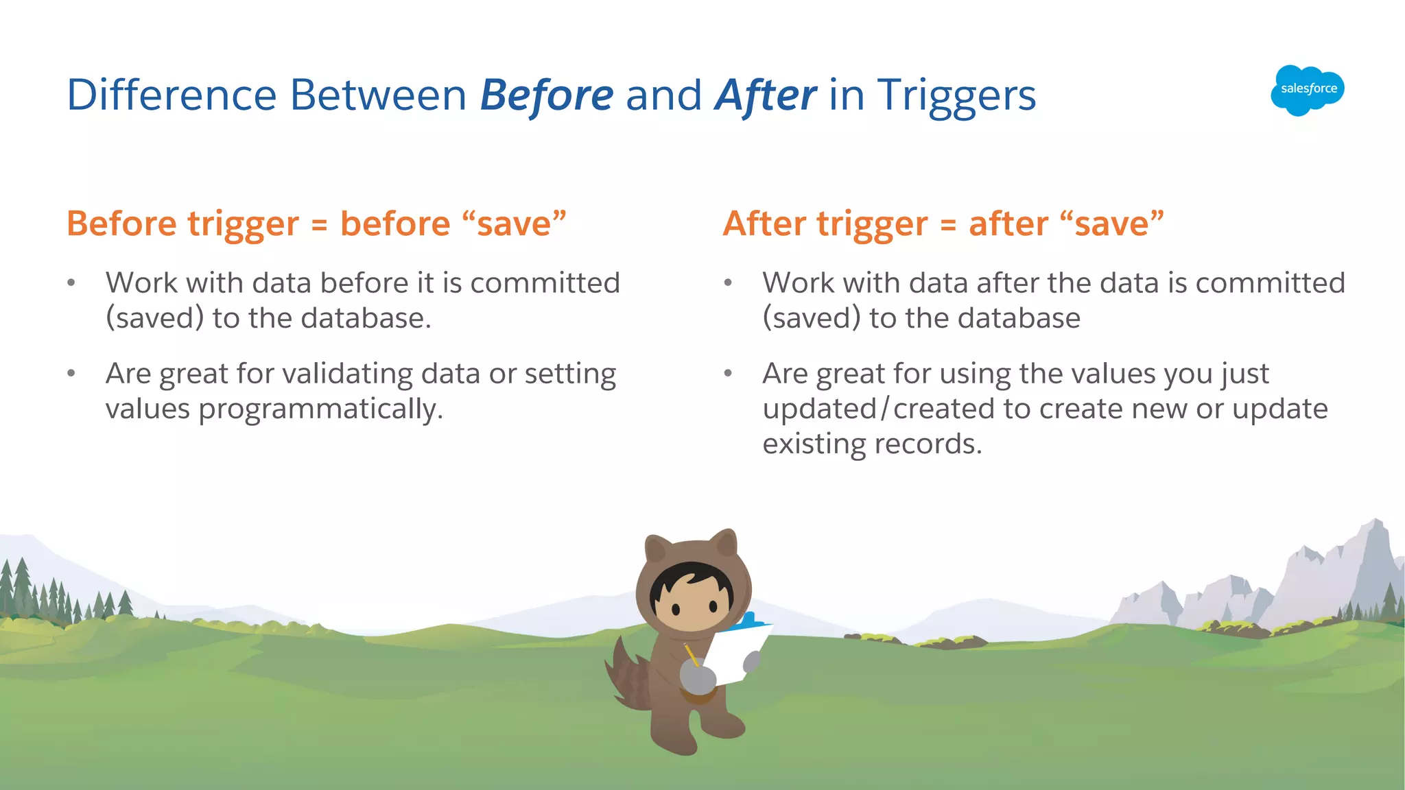 Before trigger = before “save”
• Work with data before it is committed
(saved) to the database.
• Are great for validating data or setting
values programmatically.
Difference Between Before and After in Triggers
After trigger = after “save”
• Work with data after the data is committed
(saved) to the database
• Are great for using the values you just
updated/created to create new or update
existing records.
 