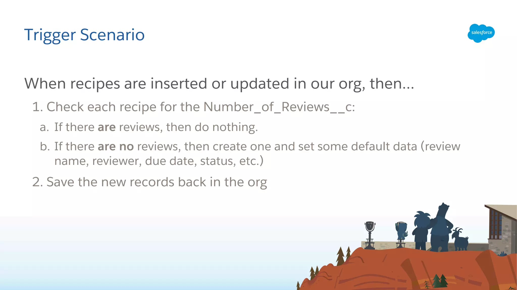 When recipes are inserted or updated in our org, then…
1. Check each recipe for the Number_of_Reviews__c:
a. If there are reviews, then do nothing.
b. If there are no reviews, then create one and set some default data (review
name, reviewer, due date, status, etc.)
2. Save the new records back in the org
Trigger Scenario
 