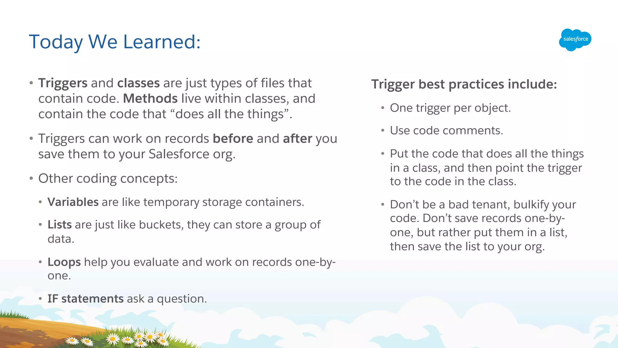 Today We Learned:
• Triggers and classes are just types of files that
contain code. Methods live within classes, and
contain the code that “does all the things”.
• Triggers can work on records before and after you
save them to your Salesforce org.
• Other coding concepts:
• Variables are like temporary storage containers.
• Lists are just like buckets, they can store a group of
data.
• Loops help you evaluate and work on records one-by-
one.
• IF statements ask a question.
Trigger best practices include:
• One trigger per object.
• Use code comments.
• Put the code that does all the things
in a class, and then point the trigger
to the code in the class.
• Don’t be a bad tenant, bulkify your
code. Don’t save records one-by-
one, but rather put them in a list,
then save the list to your org.
 
