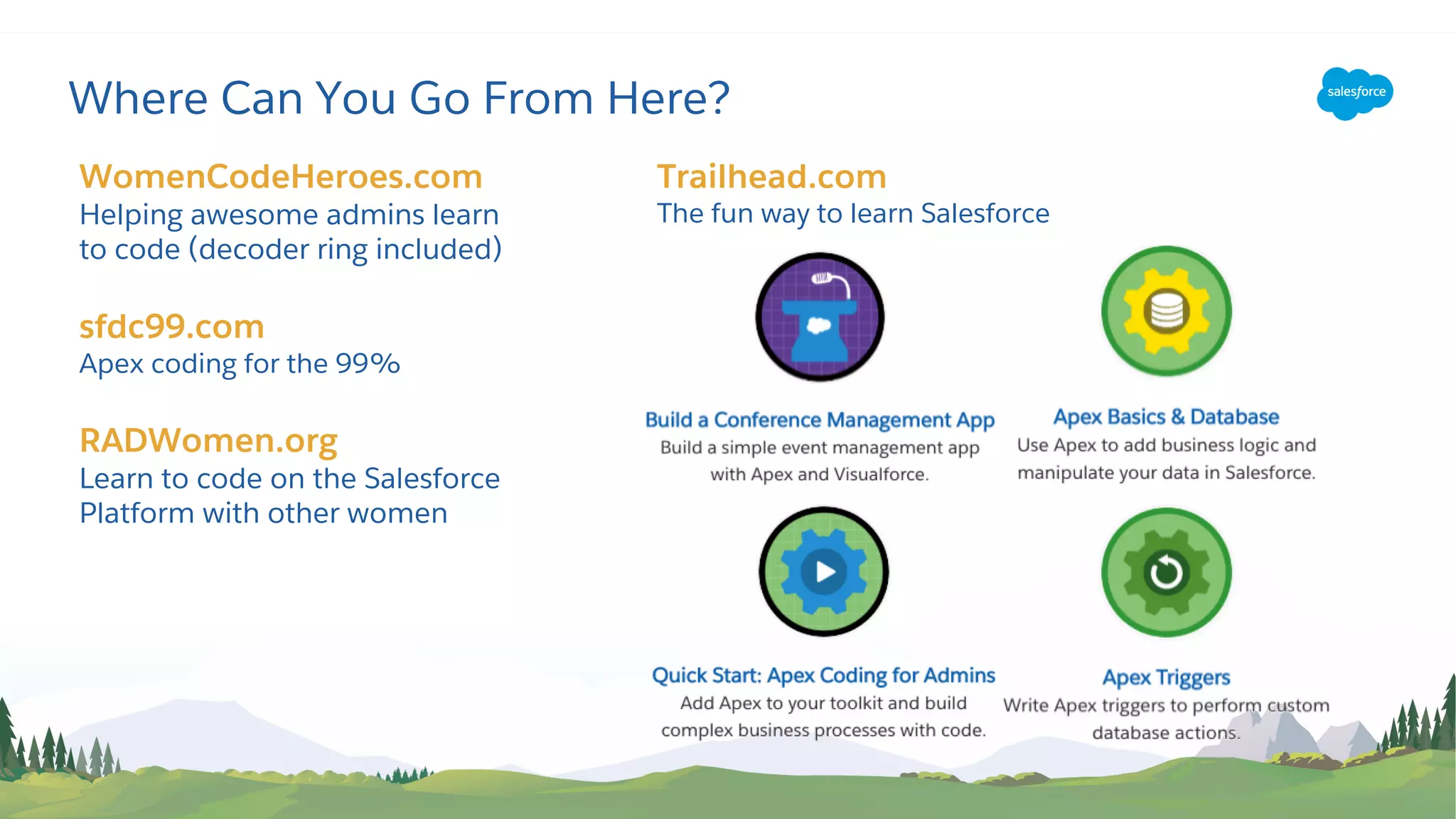 Trailhead.com
The fun way to learn Salesforce
Where Can You Go From Here?
WomenCodeHeroes.com
Helping awesome admins learn
to code (decoder ring included)
sfdc99.com
Apex coding for the 99%
RADWomen.org
Learn to code on the Salesforce
Platform with other women
 