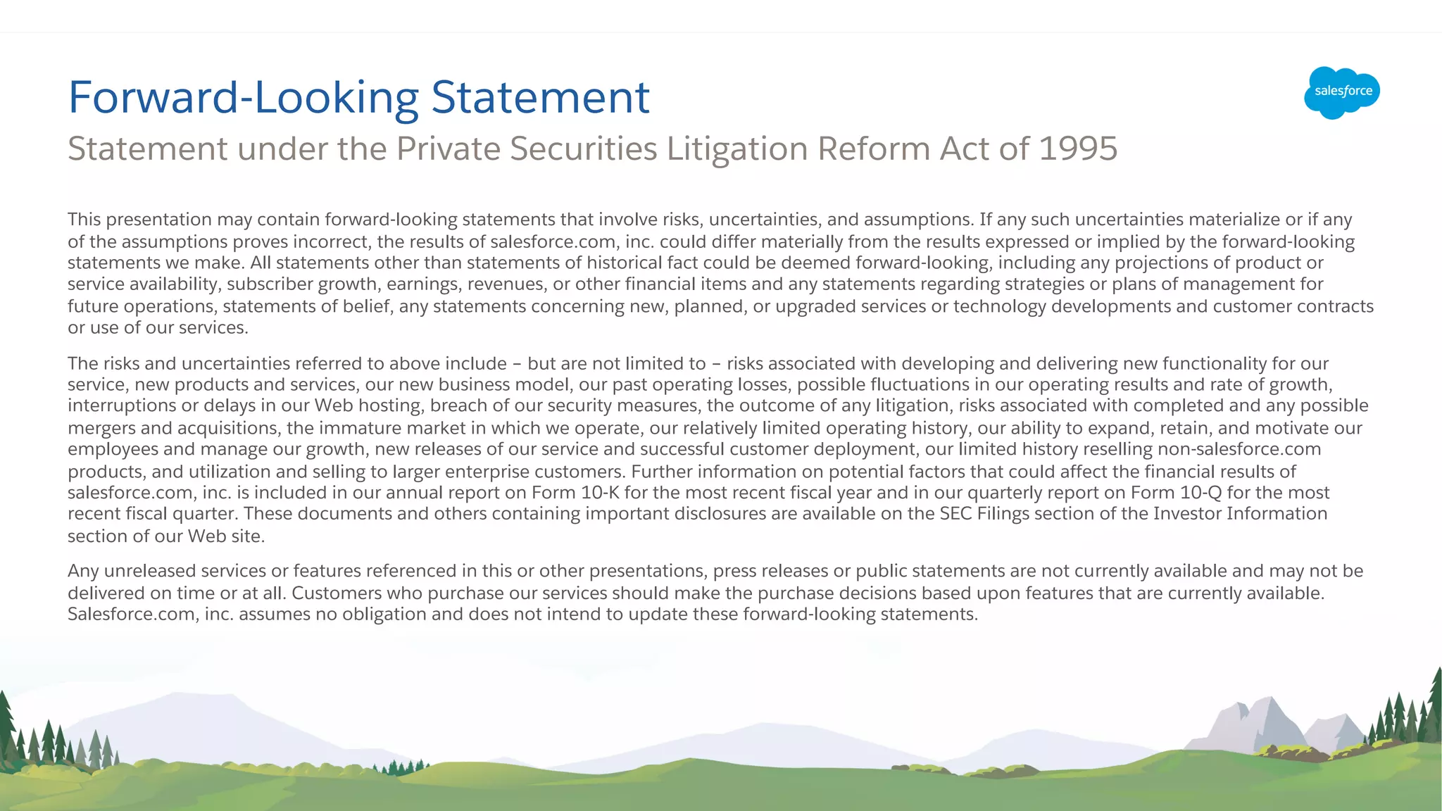 This presentation may contain forward-looking statements that involve risks, uncertainties, and assumptions. If any such uncertainties materialize or if any
of the assumptions proves incorrect, the results of salesforce.com, inc. could differ materially from the results expressed or implied by the forward-looking
statements we make. All statements other than statements of historical fact could be deemed forward-looking, including any projections of product or
service availability, subscriber growth, earnings, revenues, or other financial items and any statements regarding strategies or plans of management for
future operations, statements of belief, any statements concerning new, planned, or upgraded services or technology developments and customer contracts
or use of our services.
The risks and uncertainties referred to above include – but are not limited to – risks associated with developing and delivering new functionality for our
service, new products and services, our new business model, our past operating losses, possible fluctuations in our operating results and rate of growth,
interruptions or delays in our Web hosting, breach of our security measures, the outcome of any litigation, risks associated with completed and any possible
mergers and acquisitions, the immature market in which we operate, our relatively limited operating history, our ability to expand, retain, and motivate our
employees and manage our growth, new releases of our service and successful customer deployment, our limited history reselling non-salesforce.com
products, and utilization and selling to larger enterprise customers. Further information on potential factors that could affect the financial results of
salesforce.com, inc. is included in our annual report on Form 10-K for the most recent fiscal year and in our quarterly report on Form 10-Q for the most
recent fiscal quarter. These documents and others containing important disclosures are available on the SEC Filings section of the Investor Information
section of our Web site.
Any unreleased services or features referenced in this or other presentations, press releases or public statements are not currently available and may not be
delivered on time or at all. Customers who purchase our services should make the purchase decisions based upon features that are currently available.
Salesforce.com, inc. assumes no obligation and does not intend to update these forward-looking statements.
Statement under the Private Securities Litigation Reform Act of 1995
Forward-Looking Statement
 