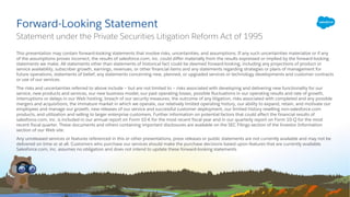 ​This presentation may contain forward-looking statements that involve risks, uncertainties, and assumptions. If any such uncertainties materialize or if any
of the assumptions proves incorrect, the results of salesforce.com, inc. could differ materially from the results expressed or implied by the forward-looking
statements we make. All statements other than statements of historical fact could be deemed forward-looking, including any projections of product or
service availability, subscriber growth, earnings, revenues, or other financial items and any statements regarding strategies or plans of management for
future operations, statements of belief, any statements concerning new, planned, or upgraded services or technology developments and customer contracts
or use of our services.
​The risks and uncertainties referred to above include – but are not limited to – risks associated with developing and delivering new functionality for our
service, new products and services, our new business model, our past operating losses, possible fluctuations in our operating results and rate of growth,
interruptions or delays in our Web hosting, breach of our security measures, the outcome of any litigation, risks associated with completed and any possible
mergers and acquisitions, the immature market in which we operate, our relatively limited operating history, our ability to expand, retain, and motivate our
employees and manage our growth, new releases of our service and successful customer deployment, our limited history reselling non-salesforce.com
products, and utilization and selling to larger enterprise customers. Further information on potential factors that could affect the financial results of
salesforce.com, inc. is included in our annual report on Form 10-K for the most recent fiscal year and in our quarterly report on Form 10-Q for the most
recent fiscal quarter. These documents and others containing important disclosures are available on the SEC Filings section of the Investor Information
section of our Web site.
​Any unreleased services or features referenced in this or other presentations, press releases or public statements are not currently available and may not be
delivered on time or at all. Customers who purchase our services should make the purchase decisions based upon features that are currently available.
Salesforce.com, inc. assumes no obligation and does not intend to update these forward-looking statements.
Forward-Looking Statement
​Statement under the Private Securities Litigation Reform Act of 1995
 