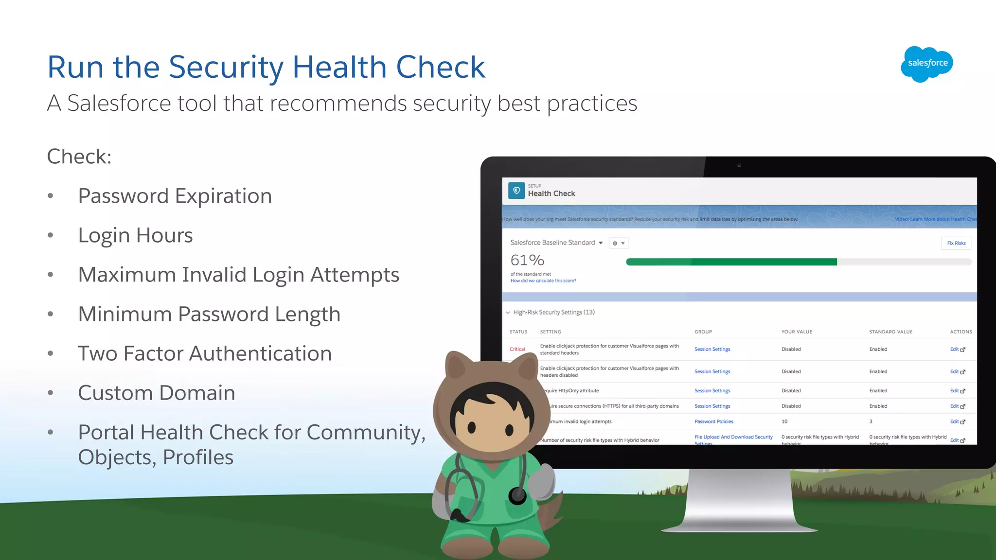 Run the Security Health Check
Check:
• Password Expiration
• Login Hours
• Maximum Invalid Login Attempts
• Minimum Password Length
• Two Factor Authentication
• Custom Domain
• Portal Health Check for Community,
Objects, Profiles
​A Salesforce tool that recommends security best practices
 