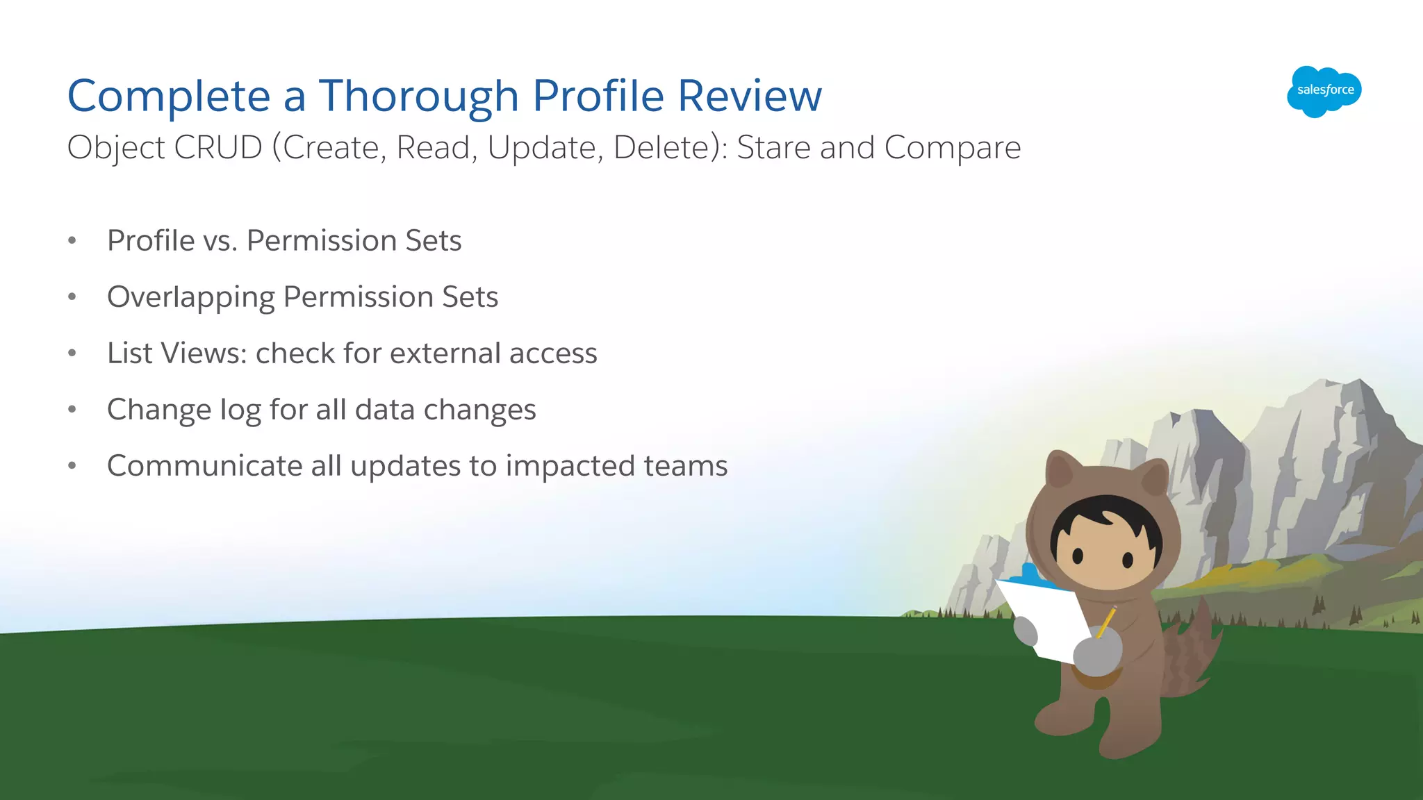 Complete a Thorough Profile Review
• Profile vs. Permission Sets
• Overlapping Permission Sets
• List Views: check for external access
• Change log for all data changes
• Communicate all updates to impacted teams
​Object CRUD (Create, Read, Update, Delete): Stare and Compare
 
