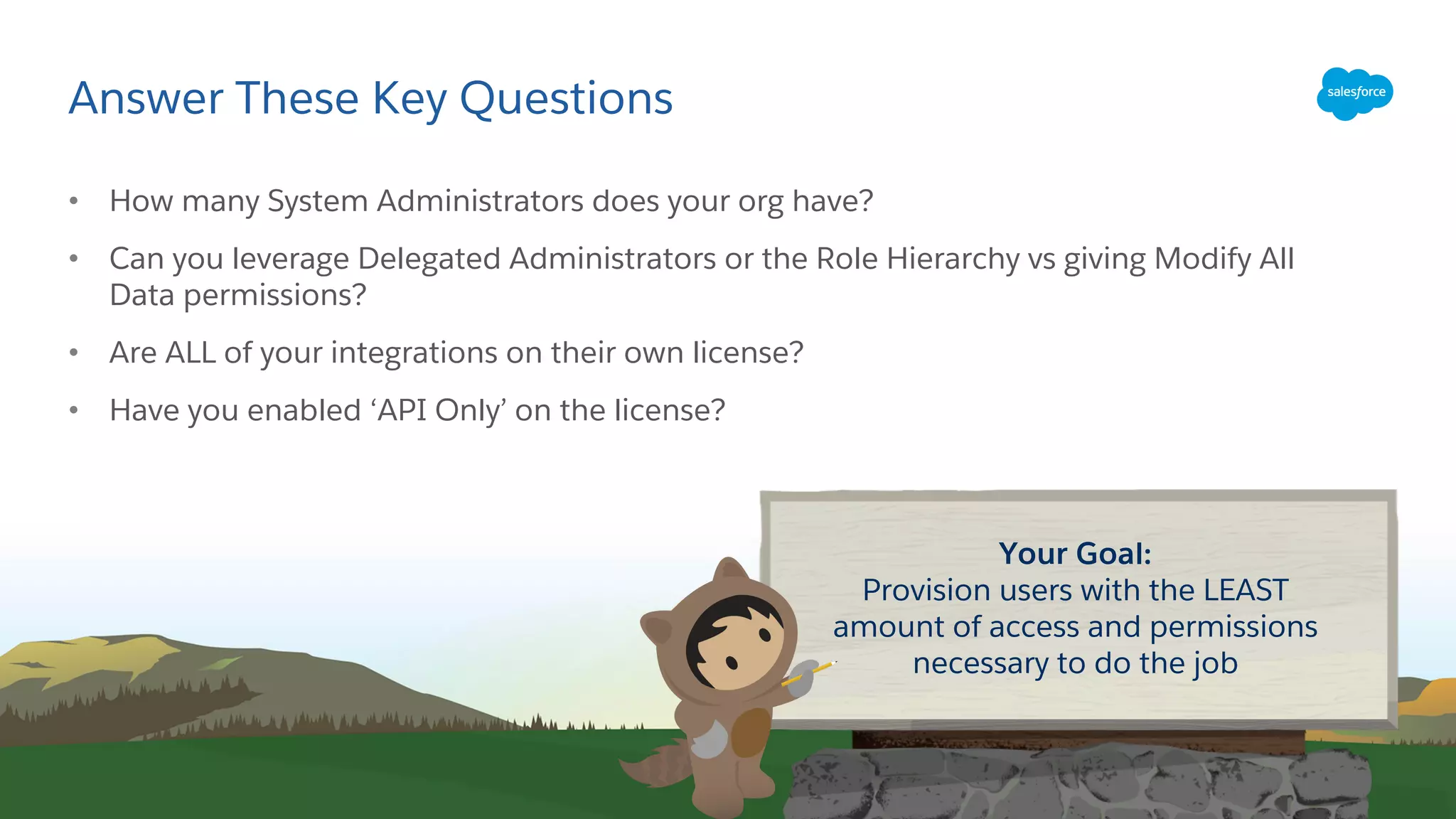 Answer These Key Questions
• How many System Administrators does your org have?
• Can you leverage Delegated Administrators or the Role Hierarchy vs giving Modify All
Data permissions?
• Are ALL of your integrations on their own license?
• Have you enabled ‘API Only’ on the license?
Your Goal:
Provision users with the LEAST
amount of access and permissions
necessary to do the job
 