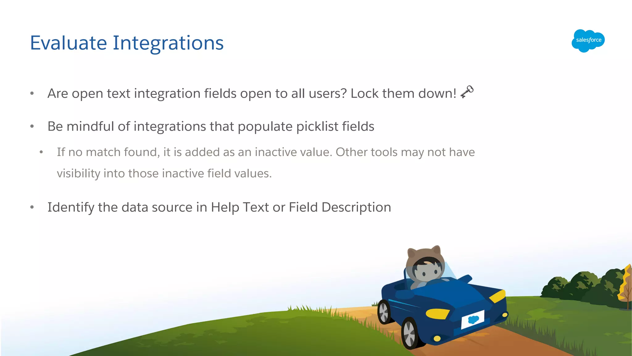 Evaluate Integrations
• Are open text integration fields open to all users? Lock them down! 🗝
• Be mindful of integrations that populate picklist fields
• If no match found, it is added as an inactive value. Other tools may not have
visibility into those inactive field values.
• Identify the data source in Help Text or Field Description
 