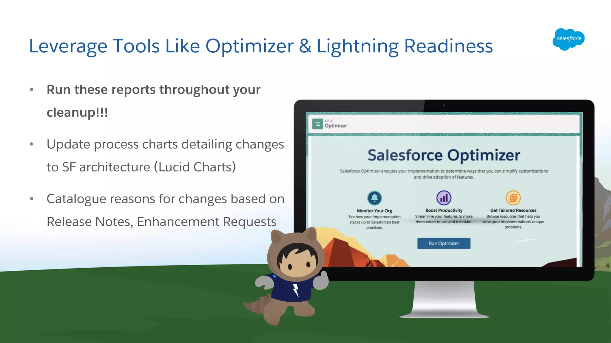Leverage Tools Like Optimizer & Lightning Readiness
• Run these reports throughout your
cleanup!!!
• Update process charts detailing changes
to SF architecture (Lucid Charts)
• Catalogue reasons for changes based on
Release Notes, Enhancement Requests
 