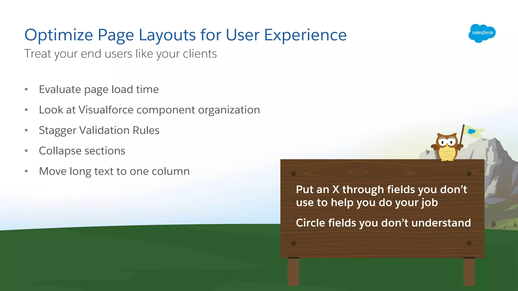 Optimize Page Layouts for User Experience
• Evaluate page load time
• Look at Visualforce component organization
• Stagger Validation Rules
• Collapse sections
• Move long text to one column
Treat your end users like your clients
​Put an X through fields you don’t
use to help you do your job
​Circle fields you don’t understand
 