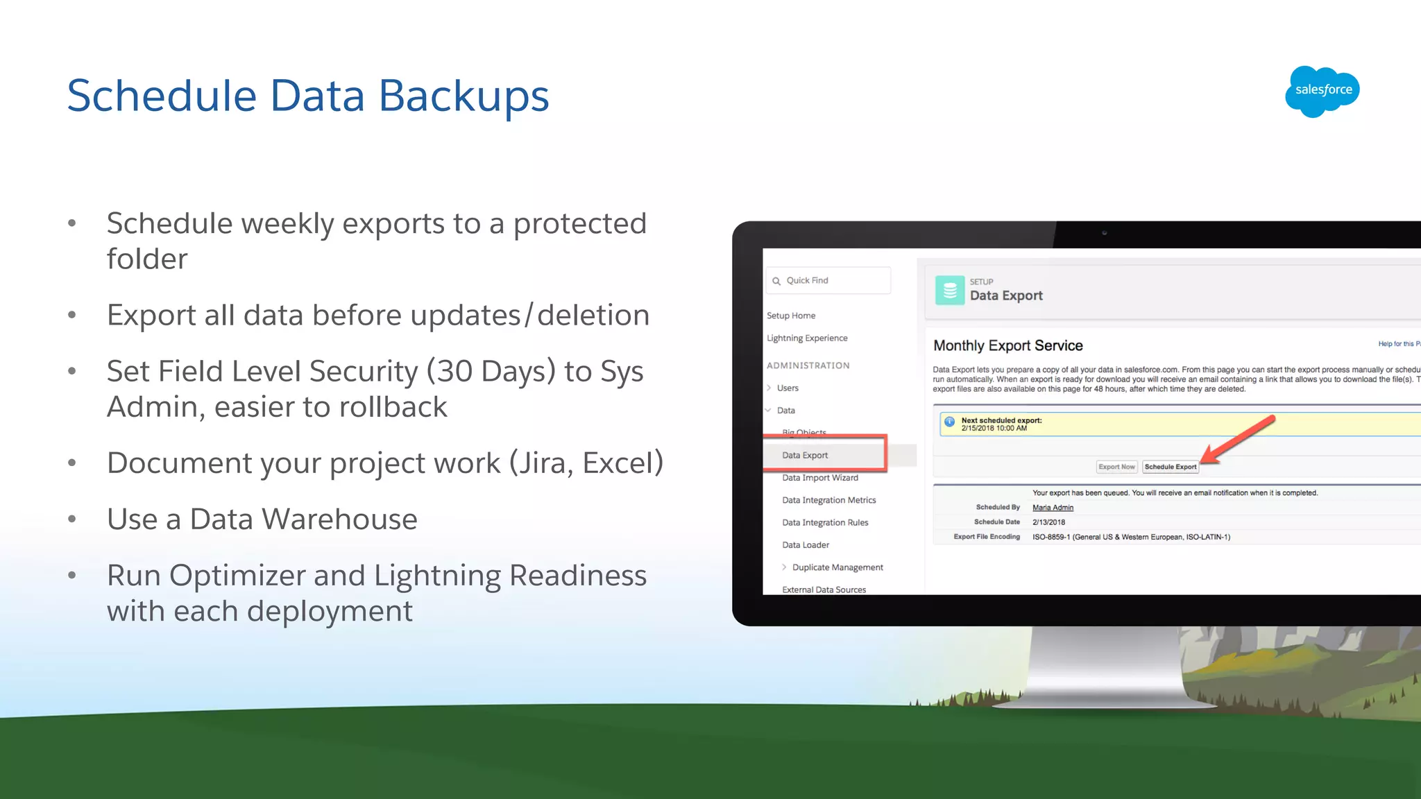 Schedule Data Backups
• Schedule weekly exports to a protected
folder
• Export all data before updates/deletion
• Set Field Level Security (30 Days) to Sys
Admin, easier to rollback
• Document your project work (Jira, Excel)
• Use a Data Warehouse
• Run Optimizer and Lightning Readiness
with each deployment
 