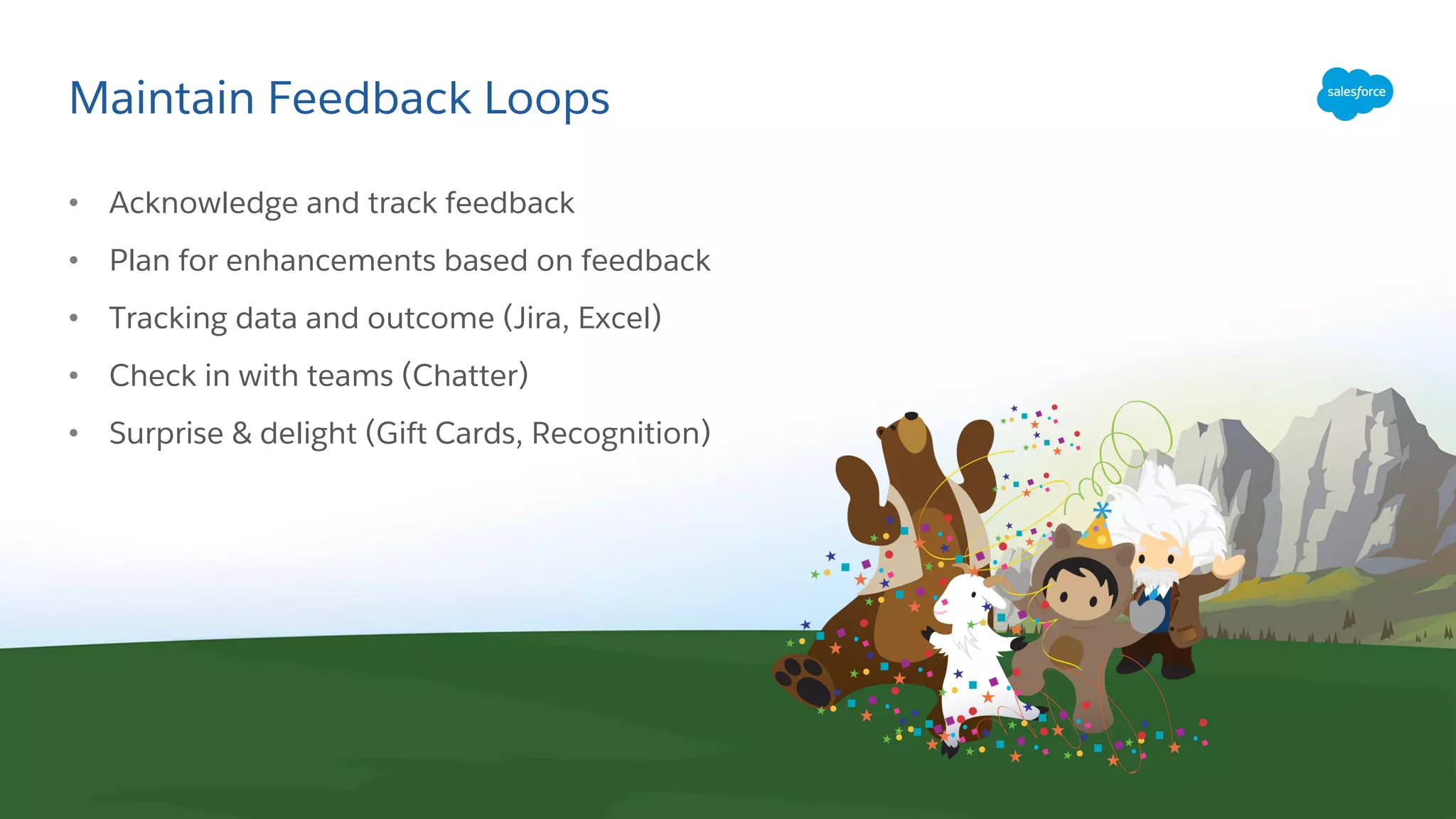 Maintain Feedback Loops
• Acknowledge and track feedback
• Plan for enhancements based on feedback
• Tracking data and outcome (Jira, Excel)
• Check in with teams (Chatter)
• Surprise & delight (Gift Cards, Recognition)
 