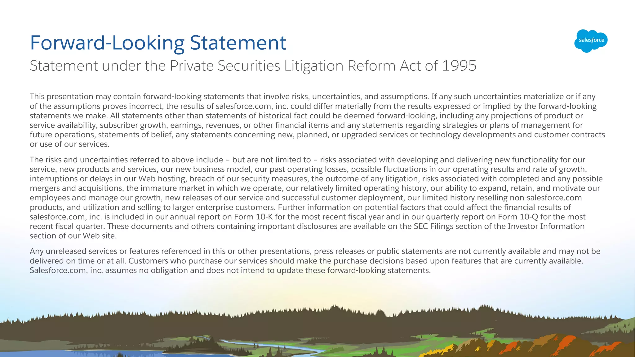 ​This presentation may contain forward-looking statements that involve risks, uncertainties, and assumptions. If any such uncertainties materialize or if any
of the assumptions proves incorrect, the results of salesforce.com, inc. could differ materially from the results expressed or implied by the forward-looking
statements we make. All statements other than statements of historical fact could be deemed forward-looking, including any projections of product or
service availability, subscriber growth, earnings, revenues, or other financial items and any statements regarding strategies or plans of management for
future operations, statements of belief, any statements concerning new, planned, or upgraded services or technology developments and customer contracts
or use of our services.
​The risks and uncertainties referred to above include – but are not limited to – risks associated with developing and delivering new functionality for our
service, new products and services, our new business model, our past operating losses, possible fluctuations in our operating results and rate of growth,
interruptions or delays in our Web hosting, breach of our security measures, the outcome of any litigation, risks associated with completed and any possible
mergers and acquisitions, the immature market in which we operate, our relatively limited operating history, our ability to expand, retain, and motivate our
employees and manage our growth, new releases of our service and successful customer deployment, our limited history reselling non-salesforce.com
products, and utilization and selling to larger enterprise customers. Further information on potential factors that could affect the financial results of
salesforce.com, inc. is included in our annual report on Form 10-K for the most recent fiscal year and in our quarterly report on Form 10-Q for the most
recent fiscal quarter. These documents and others containing important disclosures are available on the SEC Filings section of the Investor Information
section of our Web site.
​Any unreleased services or features referenced in this or other presentations, press releases or public statements are not currently available and may not be
delivered on time or at all. Customers who purchase our services should make the purchase decisions based upon features that are currently available.
Salesforce.com, inc. assumes no obligation and does not intend to update these forward-looking statements.
Forward-Looking Statement
​Statement under the Private Securities Litigation Reform Act of 1995
 