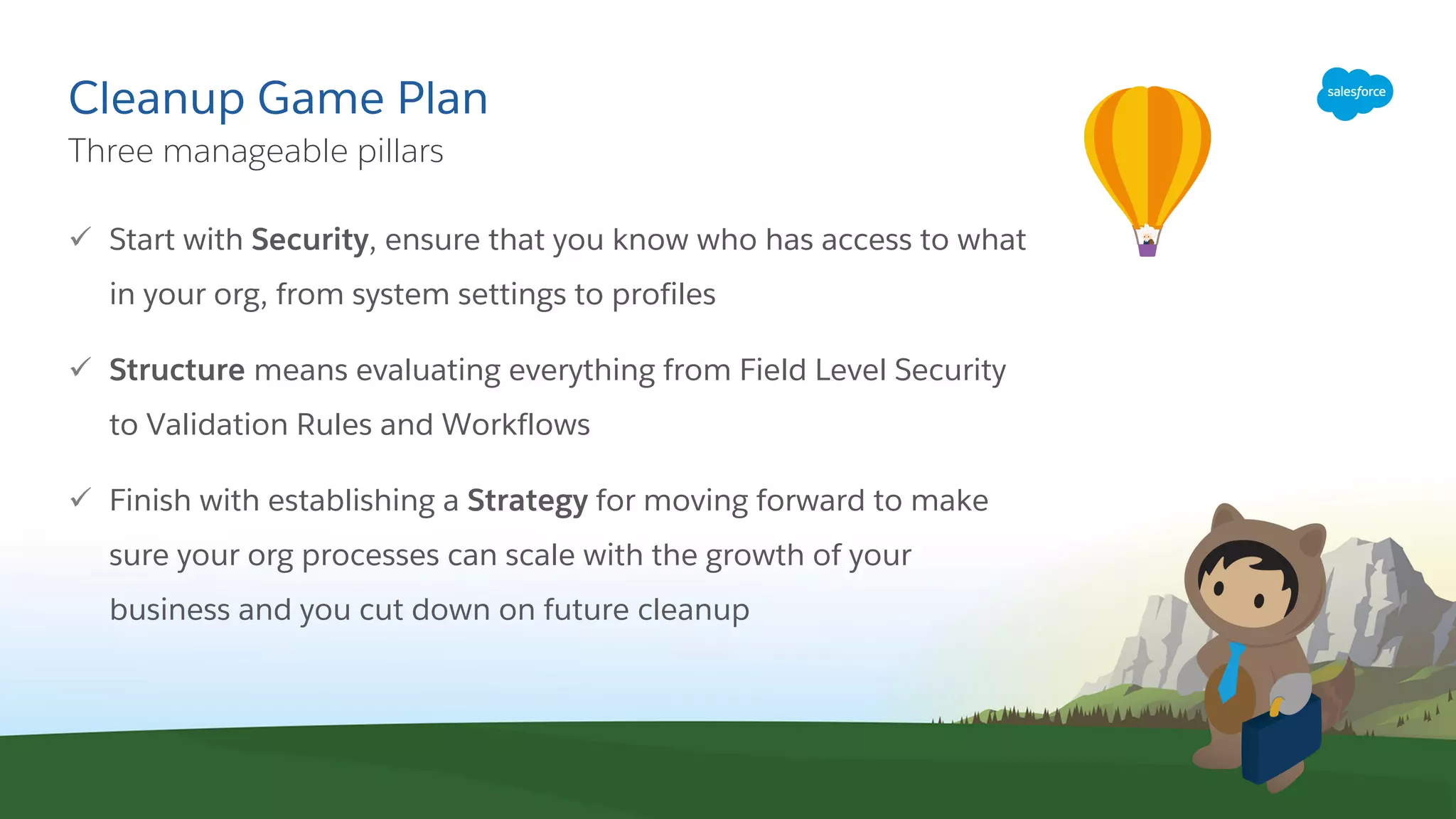 Cleanup Game Plan
ü Start with Security, ensure that you know who has access to what
in your org, from system settings to profiles
ü Structure means evaluating everything from Field Level Security
to Validation Rules and Workflows
ü Finish with establishing a Strategy for moving forward to make
sure your org processes can scale with the growth of your
business and you cut down on future cleanup
​Three manageable pillars
 