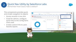 Quick Nav Utility by Salesforce Labs
Remember how Classic had a sidebar?
This components provides quick
and simple navigation to objects
• Access records in one click
• Great for admins, configure
quick links to the config items
most used
• Create custom links to users
favorite reports
2
 
