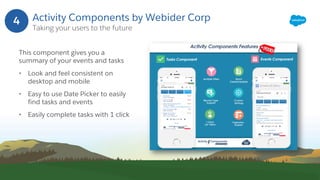 Activity Components by Webider Corp
Taking your users to the future
This component gives you a
summary of your events and tasks
• Look and feel consistent on
desktop and mobile
• Easy to use Date Picker to easily
find tasks and events
• Easily complete tasks with 1 click
4
 