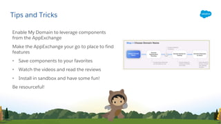 Enable My Domain to leverage components
from the AppExchange
Make the AppExchange your go to place to find
features
• Save components to your favorites
• Watch the videos and read the reviews
• Install in sandbox and have some fun!
Be resourceful!
Tips and Tricks
 