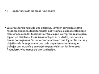 • 9 Importancia de las áreas funcionales
• Las áreas funcionales de una empresa, también conocidas como
responsabilidades, departamentos o divisiones, están directamente
relacionadas con las funciones centrales que la empresa realiza para
lograr sus objetivos. Estas áreas incluyen actividades, funciones y
tareas homogéneas. Su importancia radica en que logran las metas y
objetivos de la empresa ya que cada departamento tiene que
trabajar en sincronía y en conjunto para velar por los intereses
financieros y humanos de la organización.
 