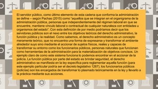 El servidor público, como último elemento de esta cadena que conforma la administración
se define – según Pachas (2015) como “aquellos que se integran en el organigrama de la
administración pública, personas que independientemente del régimen laboral en que se
encuentre, mantiene vínculo laboral o contractual de cualquier naturaleza con entidades u
organismos del estado”. Con esta definición de por medio podríamos decir que los
servidores públicos son el nexo entre los objetivos teóricos del derecho administrativo, la
función pública y la realidad. Como sabemos, el derecho administrativo es un concepto
meramente teórico, que no encuentra una forma de expresarse y transformar el ambiente
alrededor suyo sino mediante el accionar de sujetos físicos, reales y capaces de
transformar su entorno como los funcionarios públicos, personas naturales que funcionan
como herramientas de la administración para la materialización de objetivos concisos. Un
ejemplo claro de como este sistema funciona lo podemos encontrar en el accionar de la
policía. La función pública por parte del estado es brindar seguridad, el derecho
administrativo se manifiesta en la ley específica para reglamentar aquella función (para
este ejemplo particular podría ser el decreto legislativo 1267), los funcionarios públicos
(policías) son los encargados de transformar lo plasmado teóricamente en la ley y llevarlo a
la práctica mediante sus acciones.
 