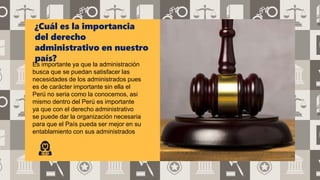 ¿Cuál es la importancia
del derecho
administrativo en nuestro
país?
Es importante ya que la administración
busca que se puedan satisfacer las
necesidades de los administrados pues
es de carácter importante sin ella el
Perú no seria como la conocemos, asi
mismo dentro del Perú es importante
ya que con el derecho administrativo
se puede dar la organización necesaria
para que el País pueda ser mejor en su
entablamiento con sus administrados
 