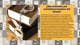 ¿Qué entiendes por
actividad prestadora del
Estado?
Al referirnos al término “prestar” con el contexto de
administración pública este se nos hace referir a un
punto básico que el Estado tiene por obligación velar
por el bien común de la sociedad, es decir tiene que a
través de si mismo poder llegar a realizar con un interés
general. Tiene que ver esto con el hecho de las
prestaciones ya que al momento en el que el esta pone
en marcha sus facultades por denominarlo así logra a
su vez generar ciertos tipos de actividad que impulsa el
desarrollo cultural, económico y material de una
determinada sociedad y todo ello sujetándose del ya
estipulado régimen de derecho público, así esto en
diferentes tipos de localidades, diferentes situaciones y
prestando múltiples opciones los administrados o
ciudadanos puedan estar satisfechos con los servicios
públicos brindados
 