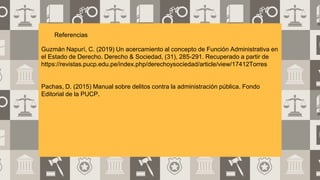 Referencias
Guzmán Napurí, C. (2019) Un acercamiento al concepto de Función Administrativa en
el Estado de Derecho. Derecho & Sociedad, (31), 285-291. Recuperado a partir de
https://revistas.pucp.edu.pe/index.php/derechoysociedad/article/view/17412Torres
Pachas, D. (2015) Manual sobre delitos contra la administración pública. Fondo
Editorial de la PUCP.
 