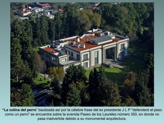 “La colina del perro” bautizada así por la célebre frase del ex presidente J L P "defenderé el peso
 como un perro" se encuentra sobre la avenida Paseo de los Laureles número 350, en donde no
                     pasa inadvertida debido a su monumental arquitectura.
 