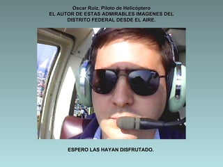 Oscar Ruiz, Piloto de Helicóptero
EL AUTOR DE ESTAS ADMIRABLES IMAGENES DEL
      DISTRITO FEDERAL DESDE EL AIRE.




      ESPERO LAS HAYAN DISFRUTADO.
 