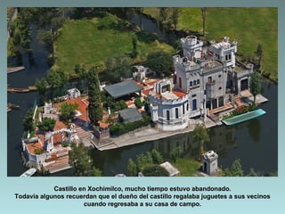 Castillo en Xochimilco, mucho tiempo estuvo abandonado.
Todavía algunos recuerdan que el dueño del castillo regalaba juguetes a sus vecinos
                      cuando regresaba a su casa de campo.
 