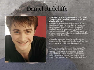 Daniel Radcliffe
He thinks it's disgusting that the term
"friend zone" actually exists. And he's
absolutely right.
Sometimes, when women just want to be
friends with men (as opposed to dating or
sleeping with them), men call this being
trapped in the "friend zone." Which, of
course, is essentially saying, "Women are only
of value to me when they're sexually available
to me." Yeah, it's awful.
When the topic got brought up during an
interview with BuzzFeed, Radcliffe seized the
opportunity to call it exactly what it is.
"Friend zoning is, like, a terrible thing. The
idea of the 'friend zone' is a terrible male
[thing] ... Have you ever heard a girl say
they're in the 'friend zone'? ... I definitely
think the idea of 'friend zone' is just men
going 'This woman won't have sex with me.'"
 