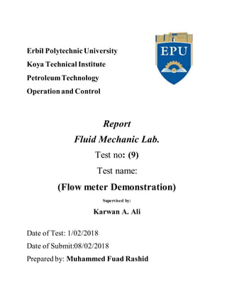 Erbil PolytechnicUniversity
Koya Technical Institute
PetroleumTechnology
Operationand Control
Report
Fluid Mechanic Lab.
Test no: (9)
Test name:
(Flow meter Demonstration)
Supervised by:
Karwan A. Ali
Date of Test: 1/02/2018
Date of Submit:08/02/2018
Prepared by: Muhammed Fuad Rashid
 