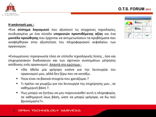 O.T.S. FORUM 2013

Η απάντησή μας :
•Ένα σύστημα λογισμικού που αξιοποιεί τις σύγχρονες τεχνολογίες,
συνδυασμένο με ένα σύνολο υπηρεσιών προστιθέμενης αξίας και ένα
μοντέλο προώθησης που έρχονται να αντιμετωπίσουν τα προβλήματα που
αναφέρθηκαν στην αξιοποίηση του πληροφοριακού κεφαλαίου των
οργανισμών.
•Ενσωματώνει τεχνογνωσία τόσο σε επίπεδο τεχνολογικής λύσης , όσο και
επιχειρησιακών διαδικασιών και των σχετικών συστημάτων μέτρησης
απόδοσης ενός οργανισμού. Απαντά στο ερώτημα :
 «Θα ήθελα μία γρήγορη εικόνα για την λειτουργία του
οργανισμού μου, αλλά δεν ξέρω που να κοιτάξω.
 Ποια είναι τα βασικά στοιχεία που χρειάζομαι ?
 Τι πρέπει να γνωρίζω για την λειτουργία της επιχείρησης μου , σε
καθημερινή βάση ?.
 Πως μπορώ να ζητήσω να μου παρουσιασθεί αυτή η πληροφορία,
σε καθημερινή ίσως βάση, ώστε να μπορώ γρήγορα, να δω πού
βρισκόμαστε?».

 